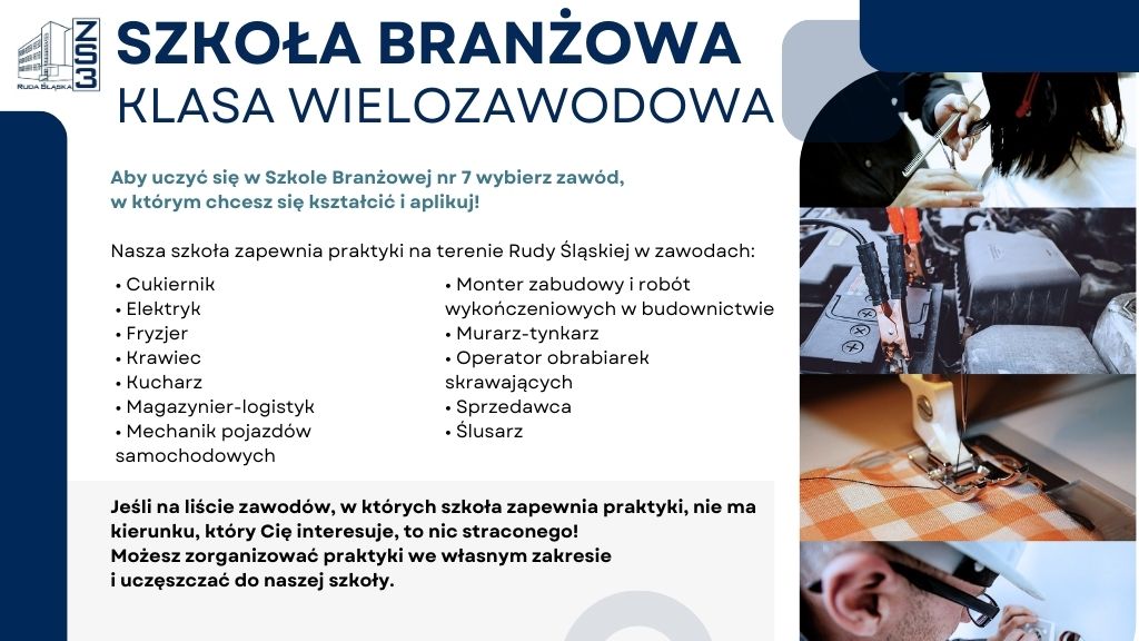 SZKOŁA BRANŻOWA KLASA WIELOZAWODOWA
Aby uczyć się w Szkole Branżowej nr 7 wybierz zawód, w którym chcesz się kształcić i aplikuj!
Nasza szkoła zapewnia praktyki na terenie Rudy Śląskiej w zawodach:
Cukiernik
Monter zabudowy i robót wykończeniowych w budownictwie
Elektryk
Murarz-tynkarz
Fryzjer
Operator obrabiarek skrawających
Krawiec
Sprzedawca
Kucharz
Ślusarz
Magazynier-logistyk
Mechanik pojazdów samochodowych
Jeśli na liście zawodów, w których szkoła zapewnia praktyki, nie ma kierunku, który Cię interesuje, to nic straconego!
Możesz zorganizować praktyki we własnym zakresie
i uczęszczać do naszej szkoły.
